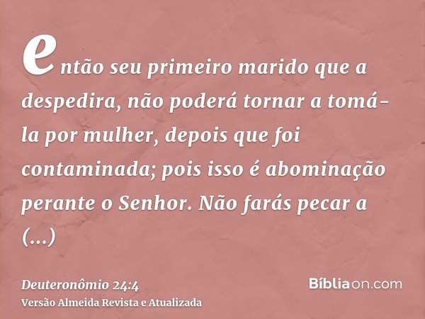 então seu primeiro marido que a despedira, não poderá tornar a tomá-la por mulher, depois que foi contaminada; pois isso é abominação perante o Senhor. Não fará