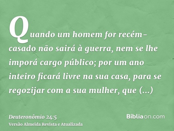 Quando um homem for recém-casado não sairá à guerra, nem se lhe imporá cargo público; por um ano inteiro ficará livre na sua casa, para se regozijar com a sua m