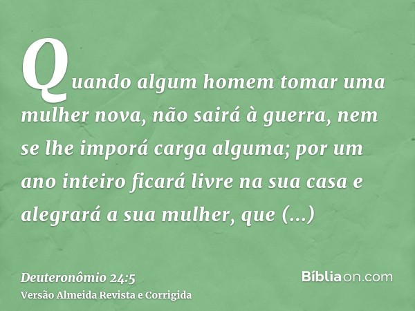 Quando algum homem tomar uma mulher nova, não sairá à guerra, nem se lhe imporá carga alguma; por um ano inteiro ficará livre na sua casa e alegrará a sua mulhe