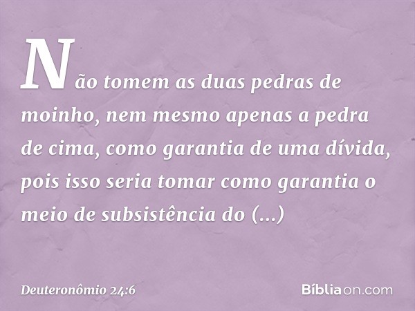 "Não tomem as duas pedras de moinho, nem mesmo apenas a pedra de cima, como garantia de uma dívida, pois isso seria tomar como garantia o meio de subsistência d