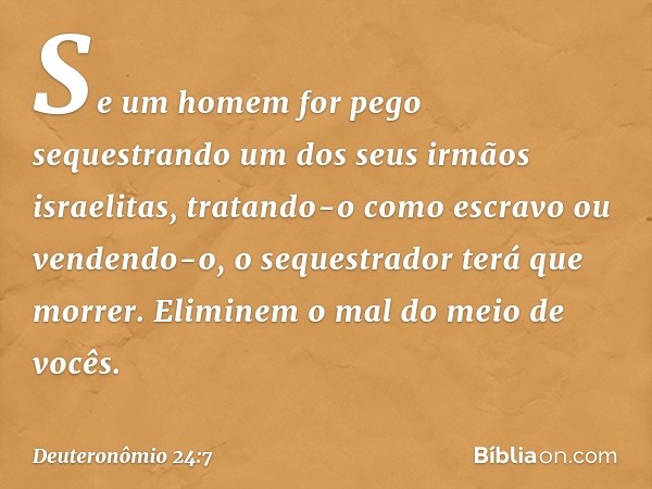 "Se um homem for pego sequestrando um dos seus irmãos israelitas, tratando-o como escravo ou vendendo-o, o sequestrador terá que morrer. Eliminem o mal do meio 