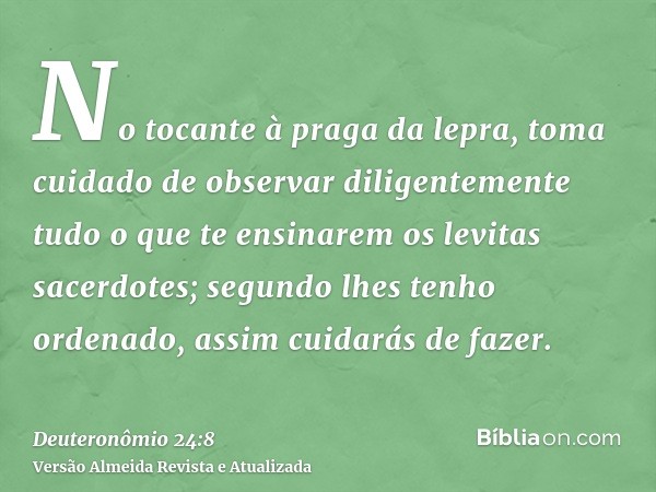 No tocante à praga da lepra, toma cuidado de observar diligentemente tudo o que te ensinarem os levitas sacerdotes; segundo lhes tenho ordenado, assim cuidarás 