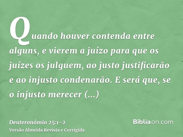 Quando houver contenda entre alguns, e vierem a juízo para que os juízes os julguem, ao justo justificarão e ao injusto condenarão.E será que, se o injusto mere