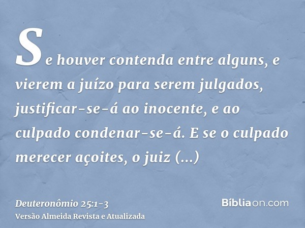 Se houver contenda entre alguns, e vierem a juízo para serem julgados, justificar-se-á ao inocente, e ao culpado condenar-se-á.E se o culpado merecer açoites, o