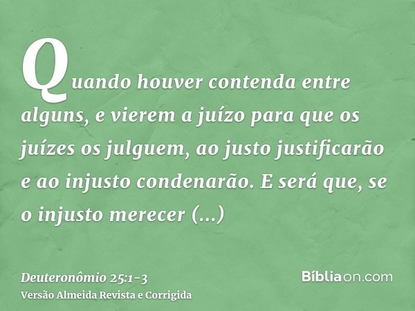 Quando houver contenda entre alguns, e vierem a juízo para que os juízes os julguem, ao justo justificarão e ao injusto condenarão.E será que, se o injusto mere