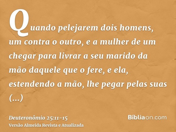 Quando pelejarem dois homens, um contra o outro, e a mulher de um chegar para livrar a seu marido da mão daquele que o fere, e ela, estendendo a mão, lhe pegar 