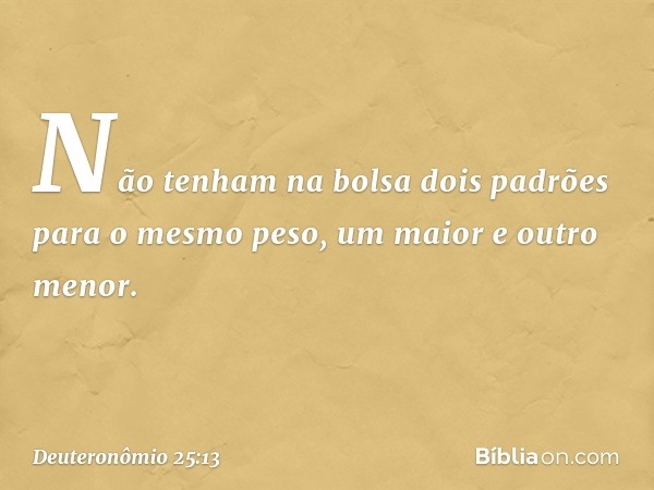 "Não tenham na bolsa dois padrões para o mesmo peso, um maior e outro menor. -- Deuteronômio 25:13