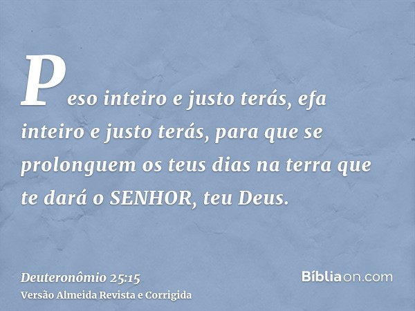 Peso inteiro e justo terás, efa inteiro e justo terás, para que se prolonguem os teus dias na terra que te dará o SENHOR, teu Deus.