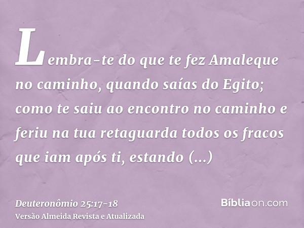 Lembra-te do que te fez Amaleque no caminho, quando saías do Egito;como te saiu ao encontro no caminho e feriu na tua retaguarda todos os fracos que iam após ti