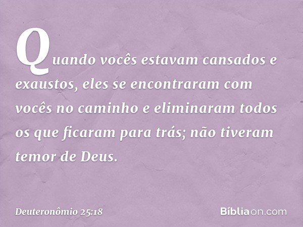 Quando vocês estavam cansados e exaustos, eles se encontraram com vocês no caminho e eliminaram todos os que ficaram para trás; não tiveram temor de Deus. -- De