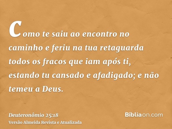 como te saiu ao encontro no caminho e feriu na tua retaguarda todos os fracos que iam após ti, estando tu cansado e afadigado; e não temeu a Deus.