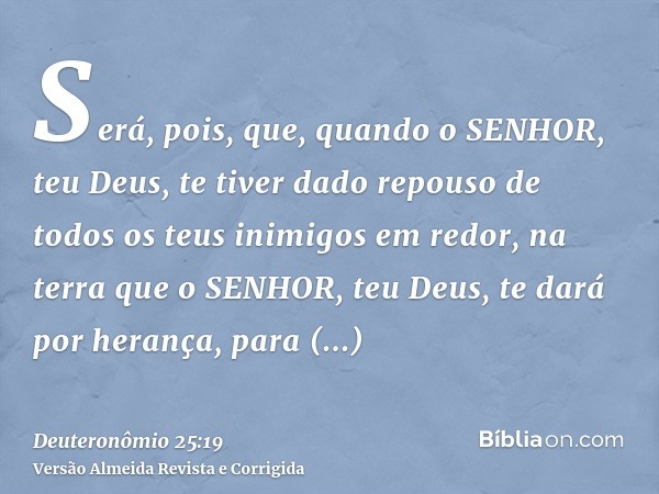 Será, pois, que, quando o SENHOR, teu Deus, te tiver dado repouso de todos os teus inimigos em redor, na terra que o SENHOR, teu Deus, te dará por herança, para