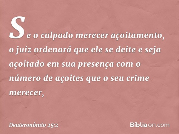 Se o culpado merecer açoitamento, o juiz ordenará que ele se deite e seja açoitado em sua presença com o número de açoites que o seu crime merecer, -- Deuteronô