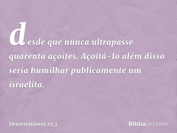 desde que nunca ultrapasse quarenta açoites. Açoitá-lo além disso seria humilhar publicamente um israelita. -- Deuteronômio 25:3