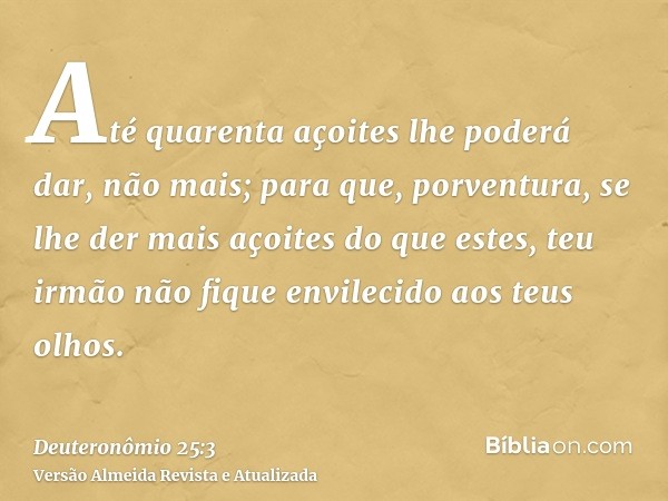 Até quarenta açoites lhe poderá dar, não mais; para que, porventura, se lhe der mais açoites do que estes, teu irmão não fique envilecido aos teus olhos.