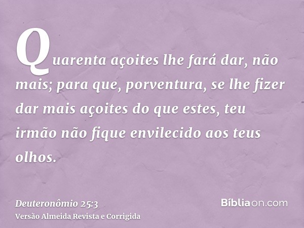 Quarenta açoites lhe fará dar, não mais; para que, porventura, se lhe fizer dar mais açoites do que estes, teu irmão não fique envilecido aos teus olhos.