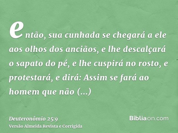 então, sua cunhada se chegará a ele aos olhos dos anciãos, e lhe descalçará o sapato do pé, e lhe cuspirá no rosto, e protestará, e dirá: Assim se fará ao homem