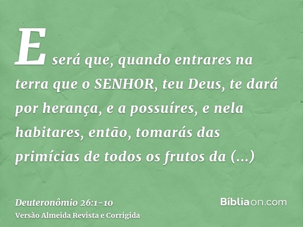 E será que, quando entrares na terra que o SENHOR, teu Deus, te dará por herança, e a possuíres, e nela habitares,então, tomarás das primícias de todos os fruto