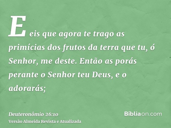 E eis que agora te trago as primícias dos frutos da terra que tu, ó Senhor, me deste. Então as porás perante o Senhor teu Deus, e o adorarás;