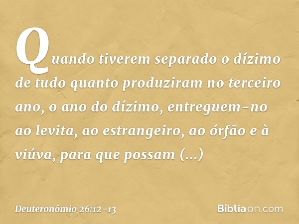 "Quando tiverem separado o dízimo de tudo quanto produziram no terceiro ano, o ano do dízimo, entreguem-no ao levita, ao estrangeiro, ao órfão e à viúva, para q