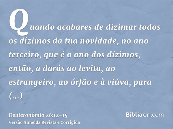 Quando acabares de dizimar todos os dízimos da tua novidade, no ano terceiro, que é o ano dos dízimos, então, a darás ao levita, ao estrangeiro, ao órfão e à vi