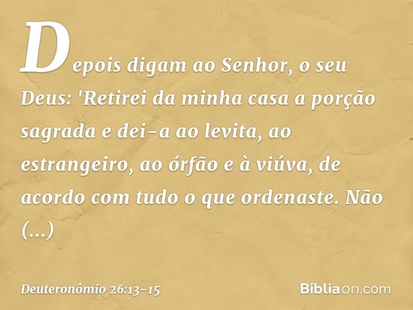 Depois digam ao Senhor, o seu Deus: 'Retirei da minha casa a porção sagrada e dei-a ao levita, ao estrangeiro, ao órfão e à viúva, de acordo com tudo o que orde