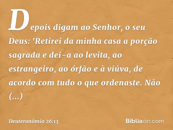 Depois digam ao Senhor, o seu Deus: 'Retirei da minha casa a porção sagrada e dei-a ao levita, ao estrangeiro, ao órfão e à viúva, de acordo com tudo o que orde