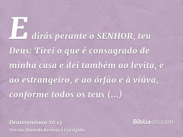 E dirás perante o SENHOR, teu Deus: Tirei o que é consagrado de minha casa e dei também ao levita, e ao estrangeiro, e ao órfão e à viúva, conforme todos os teu