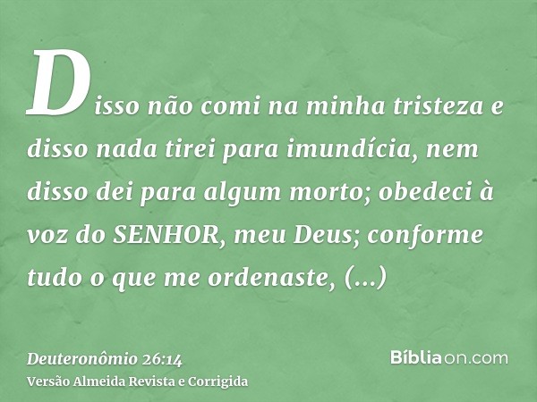 Disso não comi na minha tristeza e disso nada tirei para imundícia, nem disso dei para algum morto; obedeci à voz do SENHOR, meu Deus; conforme tudo o que me or
