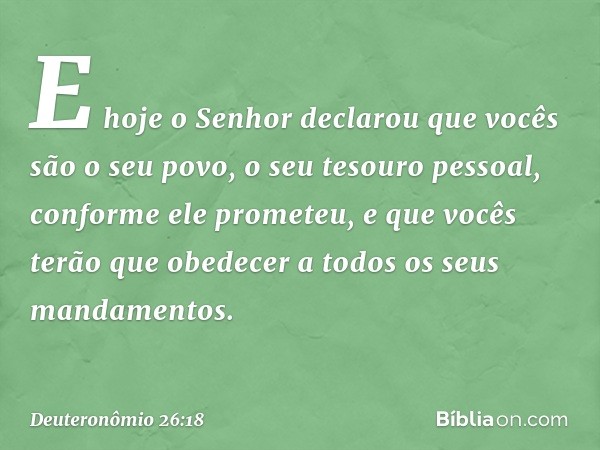 E hoje o Senhor declarou que vocês são o seu povo, o seu tesouro pessoal, conforme ele prometeu, e que vocês terão que obedecer a todos os seus mandamentos. -- 