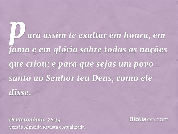 para assim te exaltar em honra, em fama e em glória sobre todas as nações que criou; e para que sejas um povo santo ao Senhor teu Deus, como ele disse.