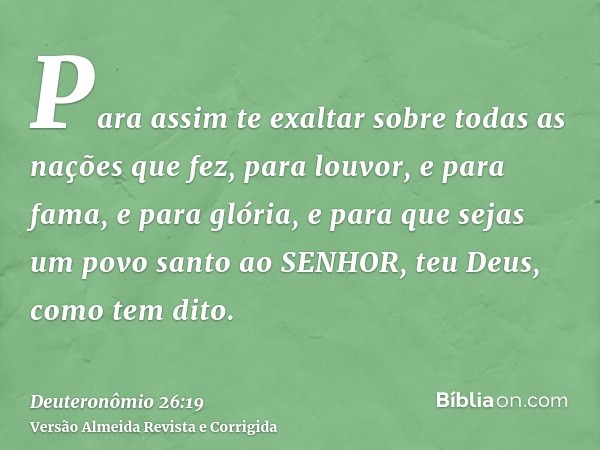Para assim te exaltar sobre todas as nações que fez, para louvor, e para fama, e para glória, e para que sejas um povo santo ao SENHOR, teu Deus, como tem dito.