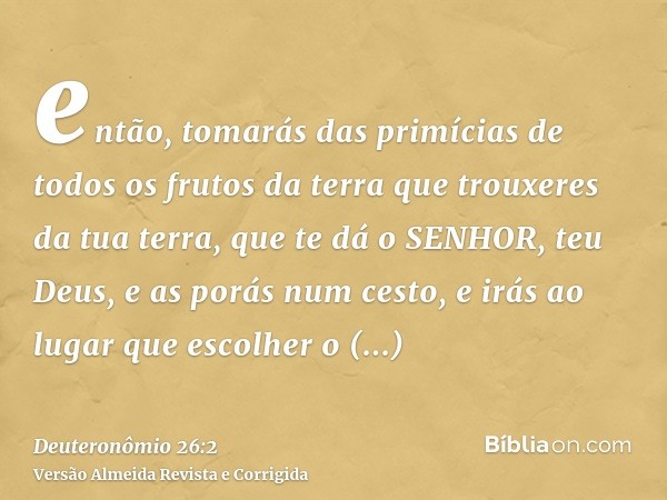 então, tomarás das primícias de todos os frutos da terra que trouxeres da tua terra, que te dá o SENHOR, teu Deus, e as porás num cesto, e irás ao lugar que esc