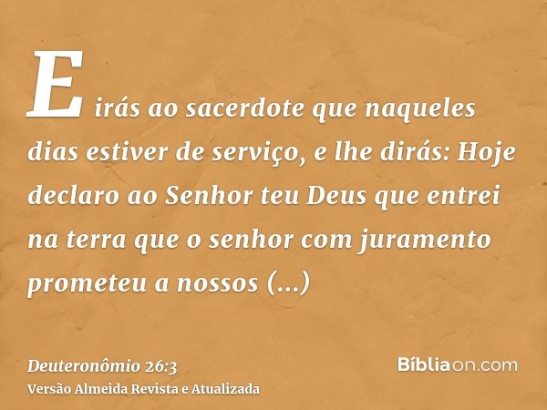 E irás ao sacerdote que naqueles dias estiver de serviço, e lhe dirás: Hoje declaro ao Senhor teu Deus que entrei na terra que o senhor com juramento prometeu a