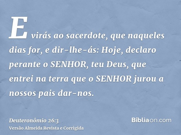 E virás ao sacerdote, que naqueles dias for, e dir-lhe-ás: Hoje, declaro perante o SENHOR, teu Deus, que entrei na terra que o SENHOR jurou a nossos pais dar-no
