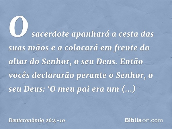 O sacerdote apanhará a cesta das suas mãos e a colocará em frente do altar do Senhor, o seu Deus. Então vocês declararão perante o Senhor, o seu Deus: 'O meu pa