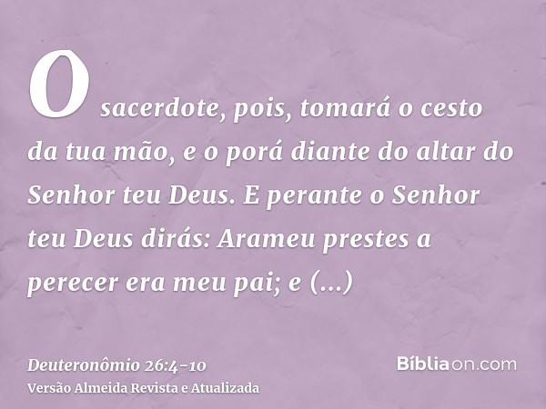 O sacerdote, pois, tomará o cesto da tua mão, e o porá diante do altar do Senhor teu Deus.E perante o Senhor teu Deus dirás: Arameu prestes a perecer era meu pa