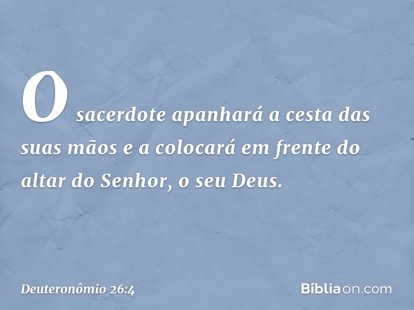 O sacerdote apanhará a cesta das suas mãos e a colocará em frente do altar do Senhor, o seu Deus. -- Deuteronômio 26:4