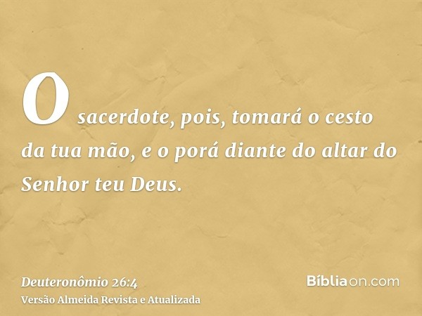 O sacerdote, pois, tomará o cesto da tua mão, e o porá diante do altar do Senhor teu Deus.