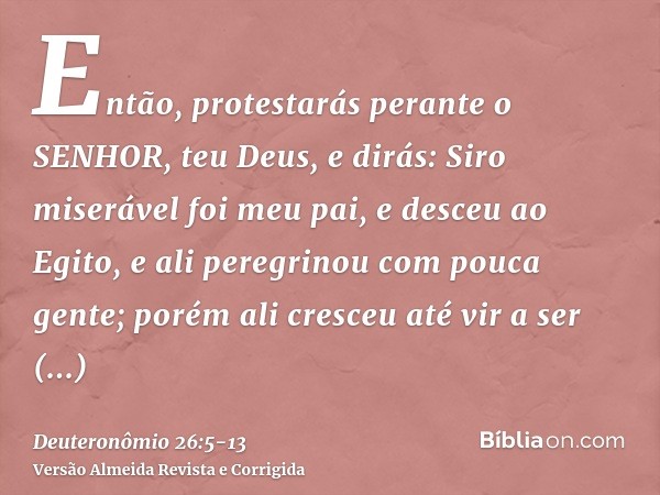 Então, protestarás perante o SENHOR, teu Deus, e dirás: Siro miserável foi meu pai, e desceu ao Egito, e ali peregrinou com pouca gente; porém ali cresceu até v