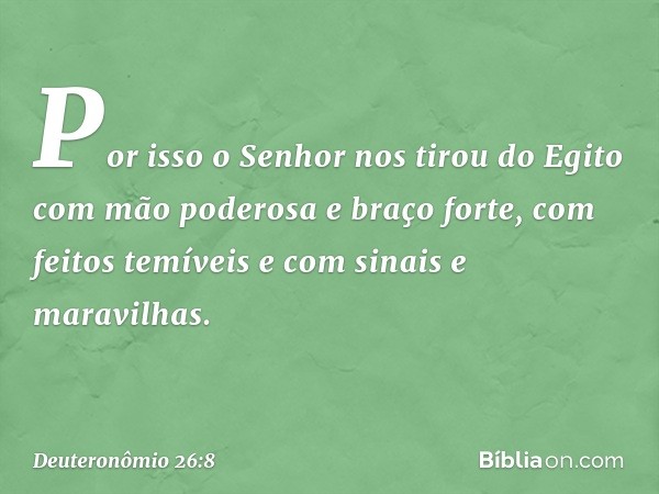 Por isso o Senhor nos tirou do Egito com mão poderosa e braço forte, com feitos temíveis e com sinais e maravilhas. -- Deuteronômio 26:8