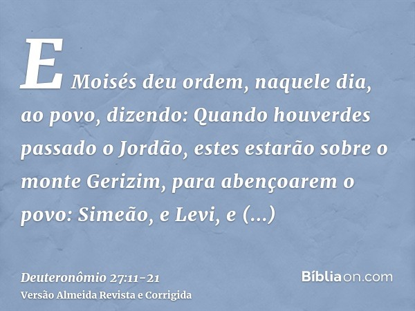 E Moisés deu ordem, naquele dia, ao povo, dizendo:Quando houverdes passado o Jordão, estes estarão sobre o monte Gerizim, para abençoarem o povo: Simeão, e Levi