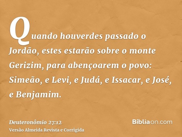 Quando houverdes passado o Jordão, estes estarão sobre o monte Gerizim, para abençoarem o povo: Simeão, e Levi, e Judá, e Issacar, e José, e Benjamim.