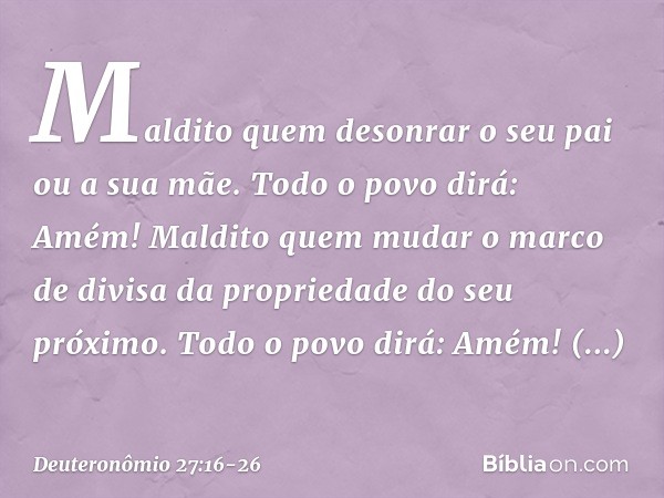 'Maldito quem desonrar o seu pai ou a sua mãe'.
Todo o povo dirá: 'Amém!' 'Maldito quem mudar o marco de divisa da propriedade do seu próximo'.
Todo o povo dirá