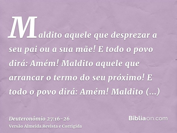 Maldito aquele que desprezar a seu pai ou a sua mãe! E todo o povo dirá: Amém!Maldito aquele que arrancar o termo do seu próximo! E todo o povo dirá: Amém!Maldi