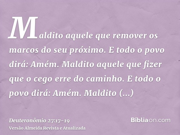 Maldito aquele que remover os marcos do seu próximo. E todo o povo dirá: Amém.Maldito aquele que fizer que o cego erre do caminho. E todo o povo dirá: Amém.Mald