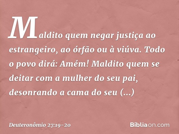 'Maldito quem negar justiça ao estrangeiro, ao órfão ou à viúva'.
Todo o povo dirá: 'Amém!' 'Maldito quem se deitar com a mulher do seu pai, desonrando a cama d
