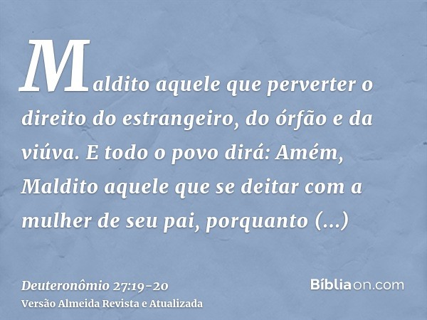 Maldito aquele que perverter o direito do estrangeiro, do órfão e da viúva. E todo o povo dirá: Amém,Maldito aquele que se deitar com a mulher de seu pai, porqu