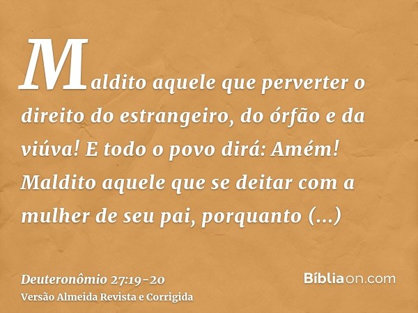 Maldito aquele que perverter o direito do estrangeiro, do órfão e da viúva! E todo o povo dirá: Amém!Maldito aquele que se deitar com a mulher de seu pai, porqu