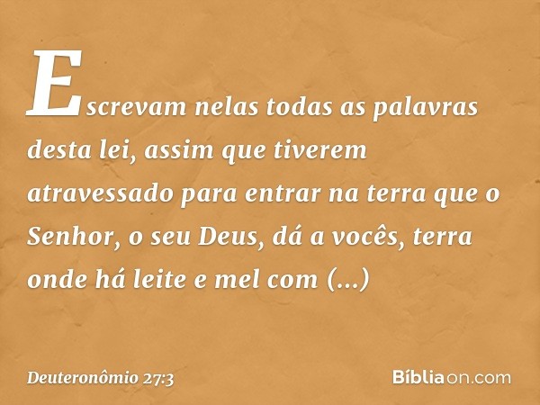 Escrevam nelas todas as palavras desta lei, assim que tiverem atravessado para entrar na terra que o Senhor, o seu Deus, dá a vocês, terra onde há leite e mel c